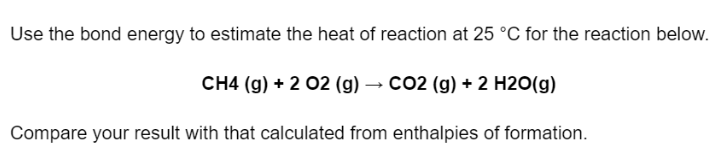 Use the bond energy to estimate the heat of reaction at 25 °C for the reaction below.
CH4 (g) + 2 02 (g) → CO2 (g) + 2 H2O(g)
Compare your result with that calculated from enthalpies of formation.
