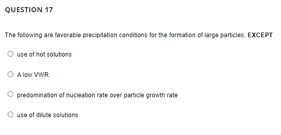 QUESTION 17
The following are favorable precipitation conditions for the formation of large particles, EXCEPT
use of hot solutions
A low VWR
predomination of nucleation rate over particle growth rate
use of dilute solutions
