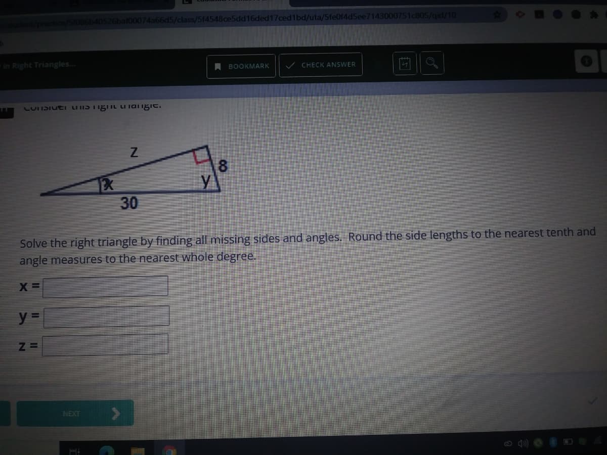 40526baf00074a66d5/class/5f4548ce5dd16ded17ced1bd/uta/5fe0f4d5ee7143000751c805/qid/10
in Right Triangles..
BOOKMARK
V CHECK ANSWER
LUITSIUEI LIIIS TISIL I iai iIgie.
y
30
Solve the right triangle by finding all missing sides and angles. Round the side lengths to the nearest tenth and
angle measures to the nearest whole degree.
X =
NEXT
