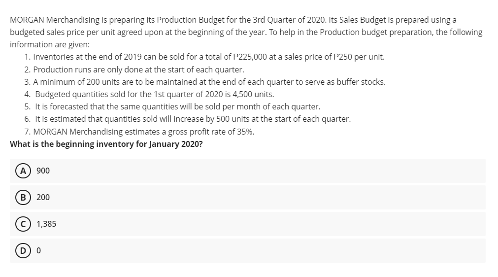 MORGAN Merchandising is preparing its Production Budget for the 3rd Quarter of 2020. Its Sales Budget is prepared using a
budgeted sales price per unit agreed upon at the beginning of the year. To help in the Production budget preparation, the following
information are given:
1. Inventories at the end of 2019 can be sold for a total of P225,000 at a sales price of P250 per unit.
2. Production runs are only done at the start of each quarter.
3. A minimum of 200 units are to be maintained at the end of each quarter to serve as buffer stocks.
4. Budgeted quantities sold for the 1st quarter of 2020 is 4,500 units.
5. It is forecasted that the same quantities will be sold per month of each quarter.
6. It is estimated that quantities sold will increase by 500 units at the start of each quarter.
7. MORGAN Merchandising estimates a gross profit rate of 35%.
What is the beginning inventory for January 2020?
А
900
200
c) 1,385
D
