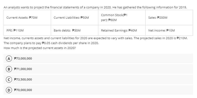 An analysts wants to project the financial statements of a company in 2020. He has gathered the following information for 2019.
Common Stock(P1
Current Assets: P70M
Current Liabilities: P50M
Sales: P200M
par): P60M
PPE: P110M
Bank debts: P30M
Retained Earnings: P40M
Net income: P1OM
Net income, currents assets and current liabilities for 2020 are expected to vary with sales. The projected sales in 2020 is P210M.
The company plans to pay P0.05 cash dividends per share in 2020.
How much is the projected current assets in 2020?
A P73,000,000
(B P71,000,000
P73,500,000
D P70,000,000
