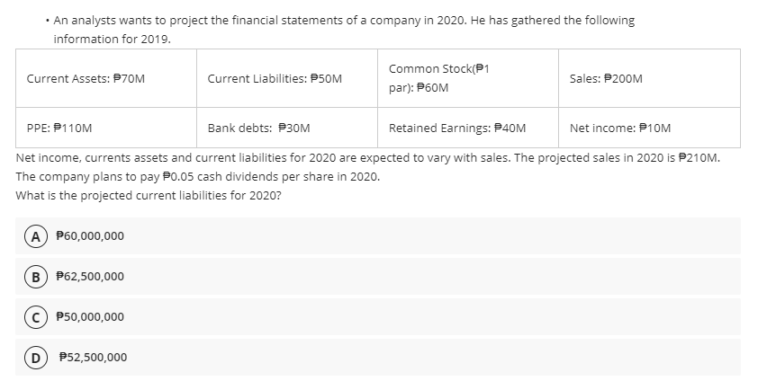 • An analysts wants to project the financial statements of a company in 2020. He has gathered the following
information for 2019.
Common Stock(P1
Current Assets: P70M
Current Liabilities: P50M
Sales: P200M
par): P60M
PPE: P110M
Bank debts: P30M
Retained Earnings: P40M
Net income: P1OM
Net income, currents assets and current liabilities for 2020 are expected to vary with sales. The projected sales in 2020 is P210M.
The company plans to pay P0.05 cash dividends per share in 2020.
What is the projected current liabilities for 2020?
A P60,000,000
B P62,500,000
c) P50,000,000
P52,500,000
