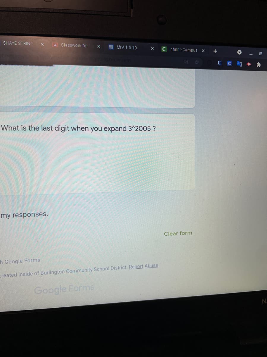 SHAYE STRING
A Classwork for
E MrV.1.5 10
C Infinite Campus x
+
C
What is the last digit when you expand 3^2005 ?
my responses.
Clear form
h Google Forms.
ereated inside of Burlington Community School District. Report Abuse
Google Forms
