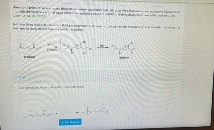 The natural product halomon could theoretically arise from another naturally occurring compound known as myrcene. To accomplish
this, a biochemical process that could deliver the synthetic equivalent of BrCi to all three double bonds would be required. (Chem
Comm. 2014, 50, 13725)
(a) Using three molar equivalents of BrCL please provide a mechanism to account for the formation of the bracketed structure (you do
not need to show stereochemistry in this mechanism)
HB
(3 equiv)
myrcene
balomon
8.61a
Add curved arrow(s) to show the mechanism steps.
Edit Drawing
sits