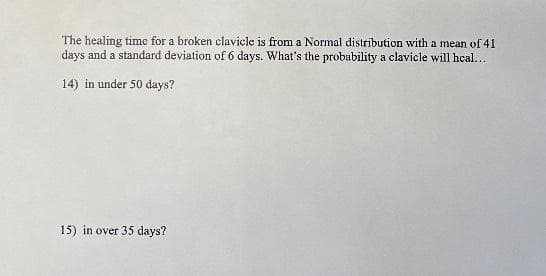 The healing time for a broken clavicle is from a Normal distribution with a mean of 41
days and a standard deviation of 6 days. What's the probability a clavicle will heal...
14) in under 50 days?
15) in over 35 days?