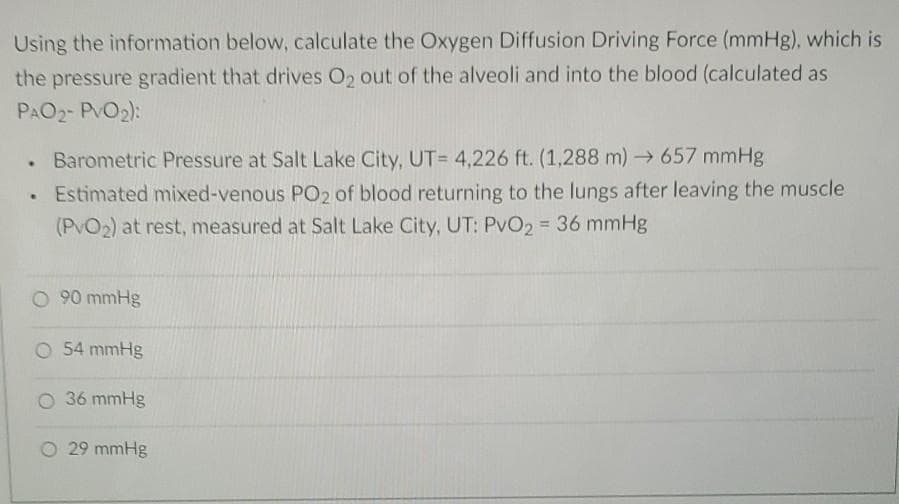 Using the information below, calculate the Oxygen Diffusion Driving Force (mmHg), which is
the pressure gradient that drives O₂ out of the alveoli and into the blood (calculated as
PAO₂- PVO₂):
Barometric Pressure at Salt Lake City, UT= 4,226 ft. (1,288 m)→→ 657 mmHg
. Estimated mixed-venous PO2 of blood returning to the lungs after leaving the muscle
(PvO₂) at rest, measured at Salt Lake City, UT: PvO2 = 36 mmHg
O 90 mmHg
O 54 mmHg
O 36 mmHg
O 29 mmHg