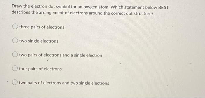 Draw the electron dot symbol for an oxygen atom. Which statement below BEST
describes the arrangement of electrons around the correct dot structure?
three pairs of electrons
O two single electrons
Otwo pairs of electrons and a single electron
four pairs of electrons
two pairs of electrons and two single electrons