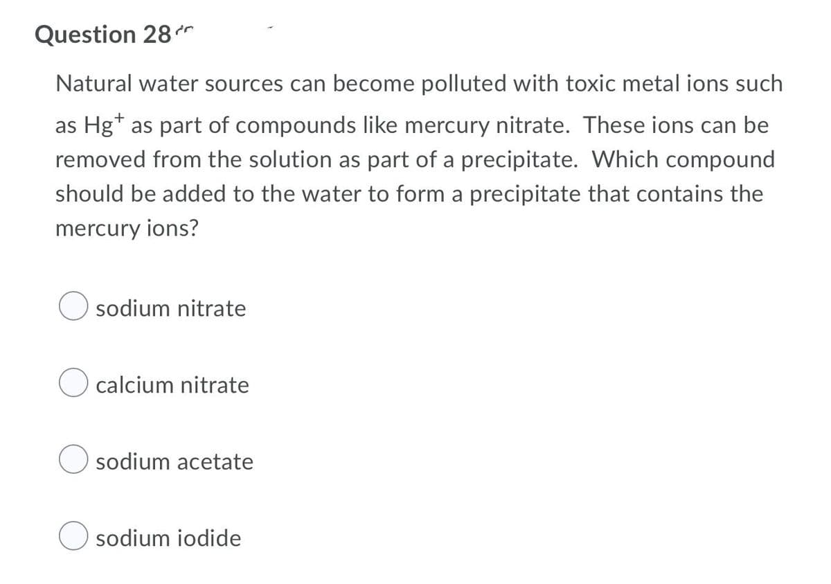 Question 28
Natural water sources can become polluted with toxic metal ions such
as Hg+ as part of compounds like mercury nitrate. These ions can be
removed from the solution as part of a precipitate. Which compound
should be added to the water to form a precipitate that contains the
mercury ions?
sodium nitrate
calcium nitrate
sodium acetate
sodium iodide