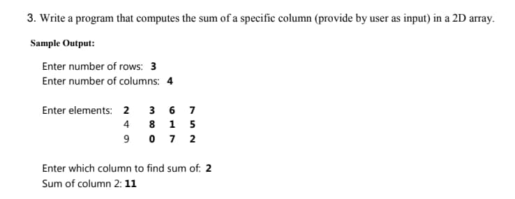 3. Write a program that computes the sum of a specific column (provide by user as input) in a 2D array.
Sample Output:
Enter number of rows: 3
Enter number of columns: 4
Enter elements: 2 36 7
4815
9072
Enter which column to find sum of: 2
Sum of column 2: 11