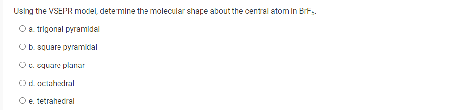 Using the VSEPR model, determine the molecular shape about the central atom in BrF5.
O a. trigonal pyramidal
O b. square pyramidal
O c. square planar
O d. octahedral
O e. tetrahedral