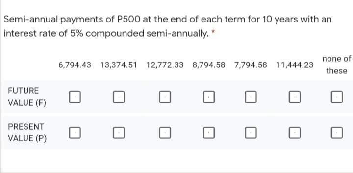 Semi-annual payments of P500 at the end of each term for 10 years with an
interest rate of 5% compounded semi-annually. *
none of
6,794.43 13,374.51 12,772.33 8,794.58 7,794.58 11,444.23
these
FUTURE
VALUE (F)
PRESENT
VALUE (P)
