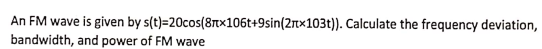 An FM wave is given by s(t)=20cos(8Ttx106t+9sin(2rtx103t)). Calculate the frequency deviation,
bandwidth, and power of FM wave
