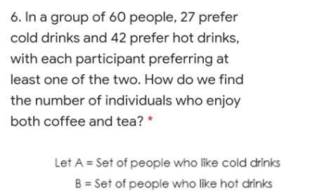 6. In a group of 60 people, 27 prefer
cold drinks and 42 prefer hot drinks,
with each participant preferring at
least one of the two. How do we find
the number of individuals who enjoy
both coffee and tea? *
Let A = Set of people who like cold drinks
B = Set of people who like hot drinks
