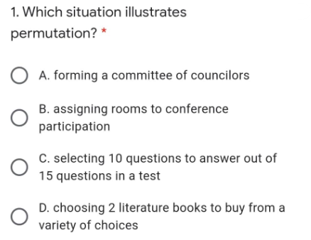 1. Which situation illustrates
permutation? *
A. forming a committee of councilors
B. assigning rooms to conference
participation
C. selecting 10 questions to answer out of
15 questions in a test
D. choosing 2 literature books to buy from a
variety of choices
