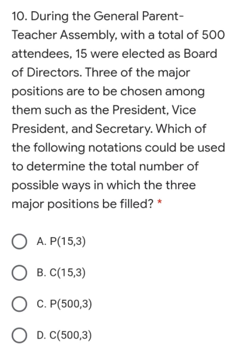 10. During the General Parent-
Teacher Assembly, with a total of 500
attendees, 15 were elected as Board
of Directors. Three of the major
positions are to be chosen among
them such as the President, Vice
President, and Secretary. Which of
the following notations could be used
to determine the total number of
possible ways in which the three
major positions be filled? *
A. P(15,3)
В. С(15,3)
С. Р(500,3)
D. C(500,3)
