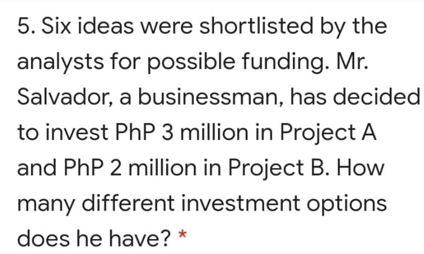 5. Six ideas were shortlisted by the
analysts for possible funding. Mr.
Salvador, a businessman, has decided
to invest PhP 3 million in Project A
and PhP 2 million in Project B. How
many different investment options
does he have? *
