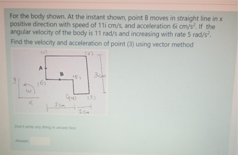 For the body shown. At the instant shown, point B moves in straight line in x
positive direction with speed of 11i cm/s, and acceleration 6i cm/s2. If the
angular velocity of the body is 11 rad/s and increasing with rate 5 rad/s?.
Find the velocity and acceleration of point (3) using vector method
(2)
3cm
(5)
(6)
(3)
2 Cm
1 C
Don't write any thing in answer box
Answer
3.
