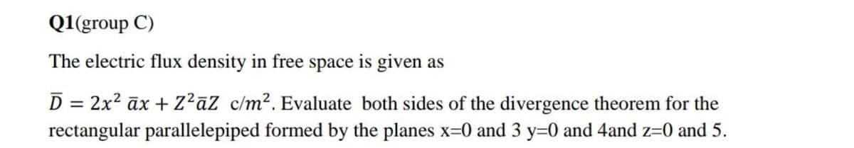 Q1(group C)
The electric flux density in free space is given as
D = 2x? āx + Z?āZ c/m². Evaluate both sides of the divergence theorem for the
%3D
rectangular parallelepiped formed by the planes x=0 and 3 y=0 and 4and z=0 and 5.

