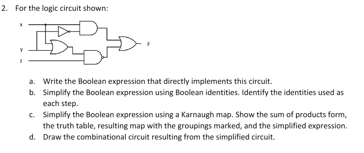 2. For the logic circuit shown:
X
Y
Z
F
a.
b.
Write the Boolean expression that directly implements this circuit.
Simplify the Boolean expression using Boolean identities. Identify the identities used as
each step.
c. Simplify the Boolean expression using a Karnaugh map. Show the sum of products form,
the truth table, resulting map with the groupings marked, and the simplified expression.
d. Draw the combinational circuit resulting from the simplified circuit.