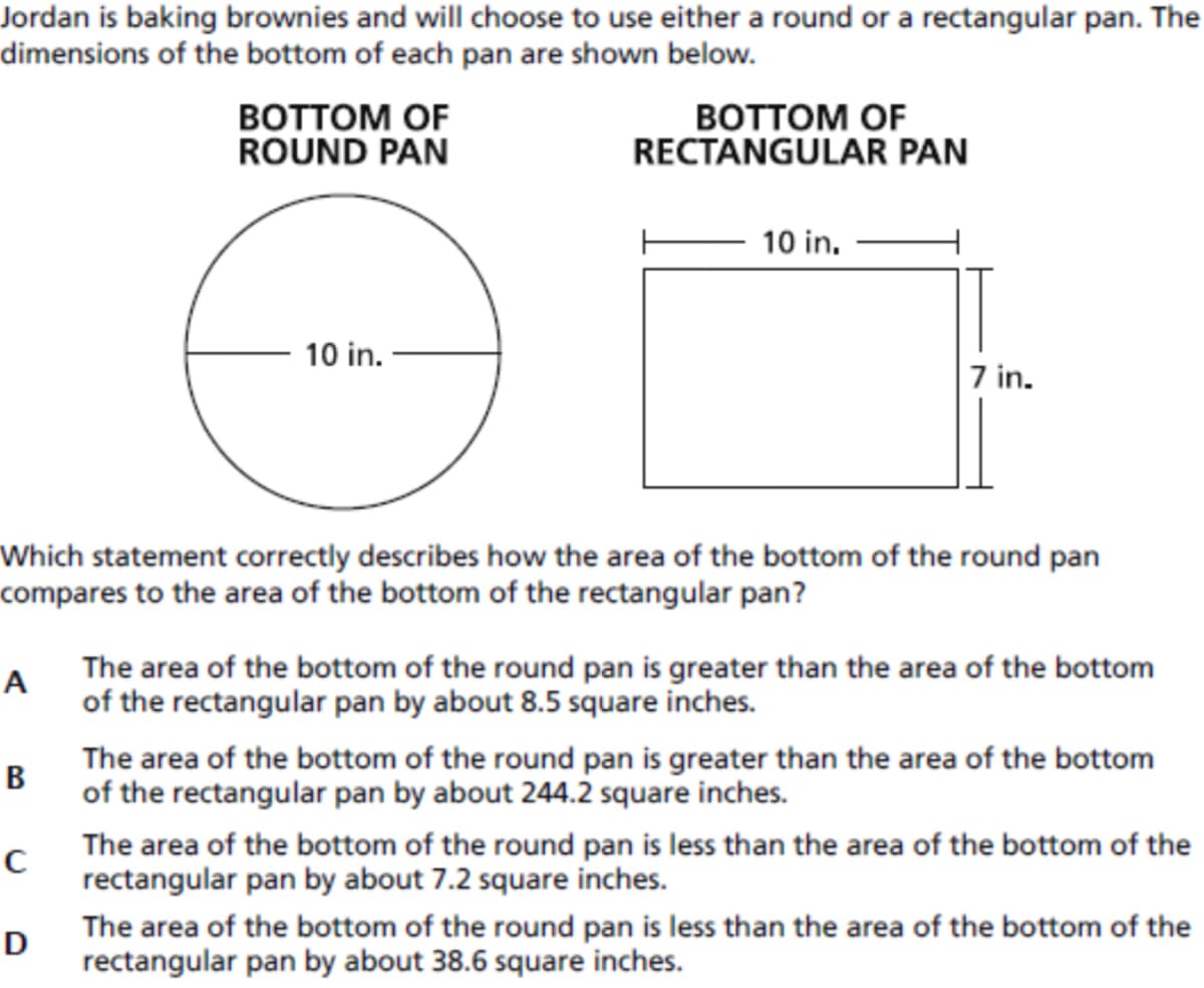 Jordan is baking brownies and will choose to use either a round or a rectangular pan. The
dimensions of the bottom of each pan are shown below.
BOTTOM OF
ROUND PAN
BOTTOM OF
RECTANGULAR PAN
10 in.
10 in.
7 in.
Which statement correctly describes how the area of the bottom of the round pan
compares to the area of the bottom of the rectangular pan?
A
The area of the bottom of the round pan is greater than the area of the bottom
of the rectangular pan by about 8.5 square inches.
The area of the bottom of the round pan is greater than the area of the bottom
В
of the rectangular pan by about 244.2 square inches.
The area of the bottom of the round pan is less than the area of the bottom of the
rectangular pan by about 7.2 square inches.
The area of the bottom of the round pan is less than the area of the bottom of the
D
rectangular pan by about 38.6 square inches.

