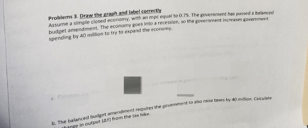 Problems 3. Draw the graph and label correctly
Assume a simple closed economy, with an mpc equal to 0.75. The government has passed a balanced
budget amendment. The economy goes into a recession, so the government increases government
spending by 40 million to try to expand the economy.
a. Calculate the chang
om the increase in government spending (AG).
b. The balanced budget amendment requires the government to also raise taxes by 40 million. Calculate
change in output (AY) from the tax hike.