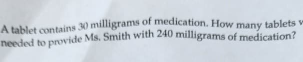 A tablet contains 30 milligrams of medication. How many tablets v
needed to provide Ms. Smith with 240 milligrams of medication?