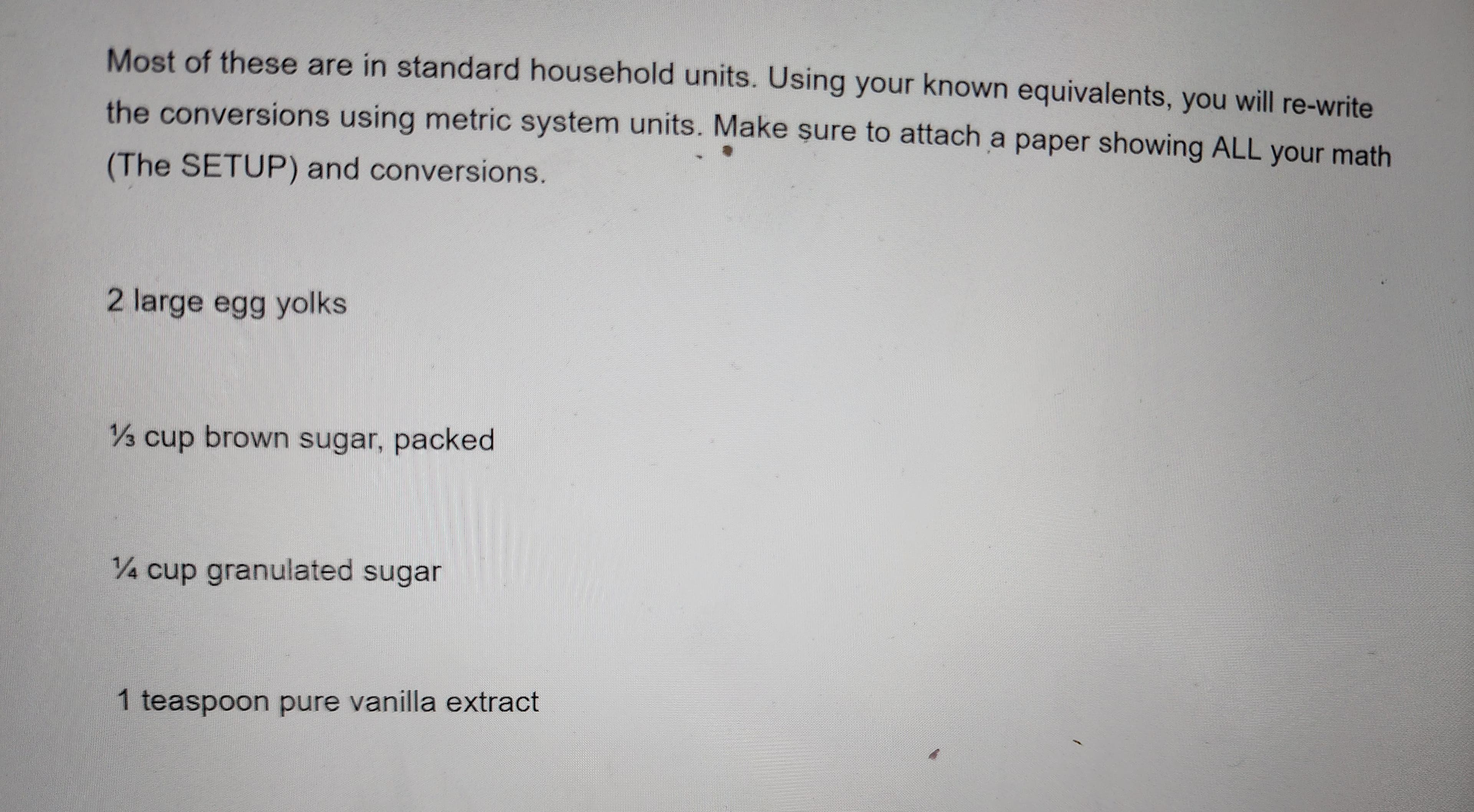 Most of these are in standard household units. Using your known equivalents, you will re-write
the conversions using metric system units. Make sure to attach a paper showing ALL your math
(The SETUP) and conversions.
2 large egg yolks
1/3 cup brown sugar, packed
1/4 cup granulated sugar
1 teaspoon pure vanilla extract