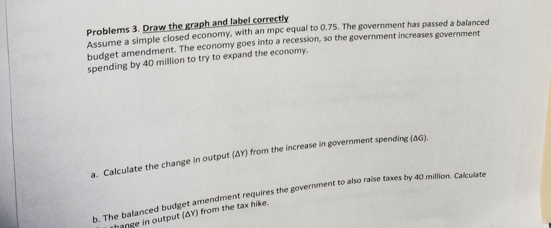 Problems 3. Draw the graph and label correctly
Assume a simple closed economy, with an mpc equal to 0.75. The government has passed a balanced
budget amendment. The economy goes into a recession, so the government increases government
spending by 40 million to try to expand the economy.
a. Calculate the change in output (AY) from the increase in government spending (AG).
b. The balanced budget amendment requires the government to also raise taxes by 40 million. Calculate
change in output (AY) from the tax hike.
