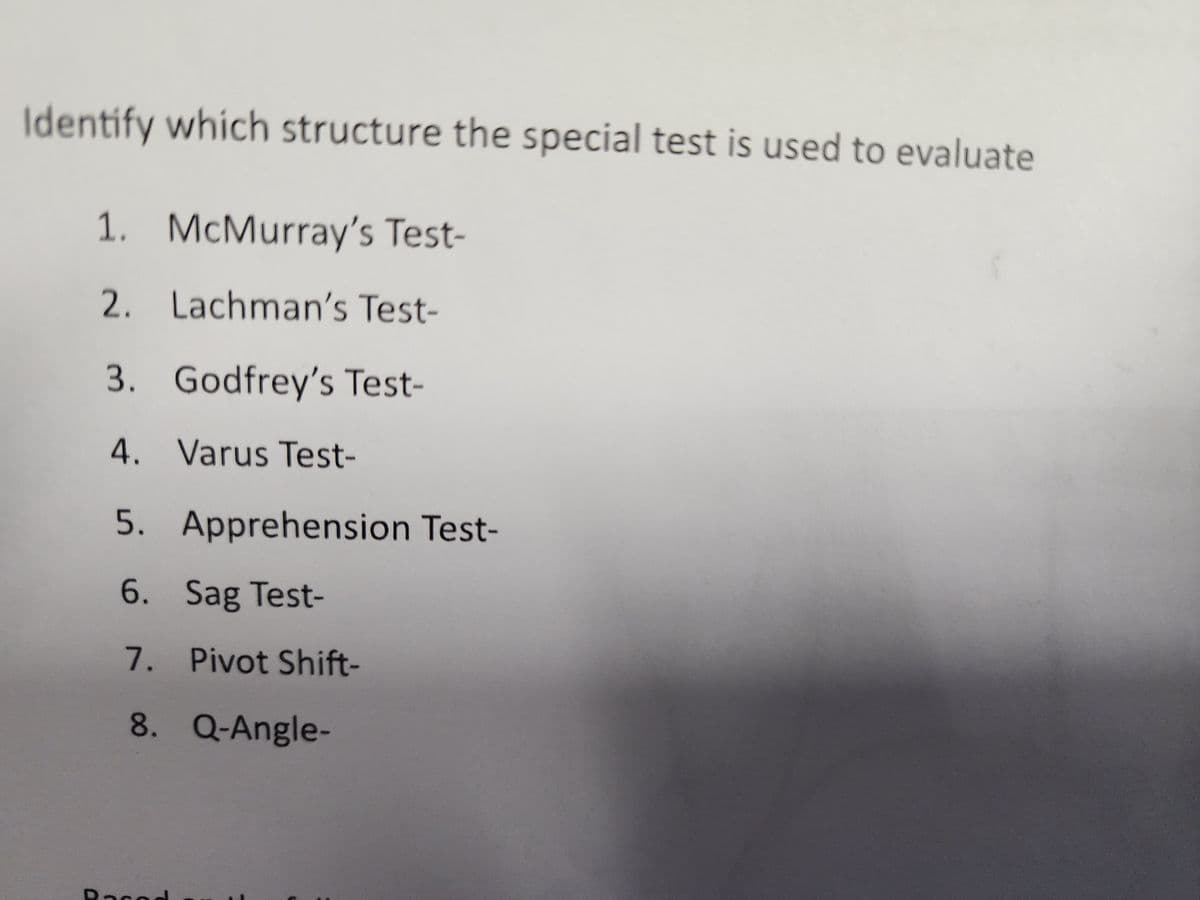 Identify which structure the special test is used to evaluate
1. McMurray's Test-
2. Lachman's Test-
3. Godfrey's Test-
4. Varus Test-
5. Apprehension Test-
6. Sag Test-
7.
8. Q-Angle-
Racod
Pivot Shift-