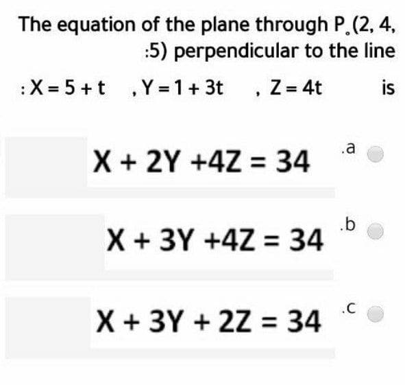 The equation of the plane through P.(2, 4,
:5) perpendicular to the line
:X = 5 +t , Y = 1+ 3t
, Z= 4t
is
X + 2Y +4Z = 34
.a
.b
X + 3Y +4Z = 34
X + 3Y + 2Z = 34
.C

