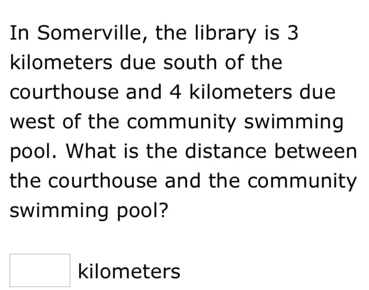 In Somerville, the library is 3
kilometers due south of the
courthouse and 4 kilometers due
west of the community swimming
pool. What is the distance between
the courthouse and the community
swimming pool?
kilometers
