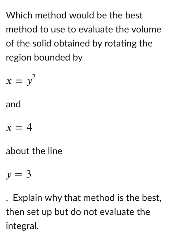 Which method would be the best
method to use to evaluate the volume
of the solid obtained by rotating the
region bounded by
= y?
X =
and
x = 4
about the line
y = 3
Explain why that method is the best,
then set up but do not evaluate the
integral.
