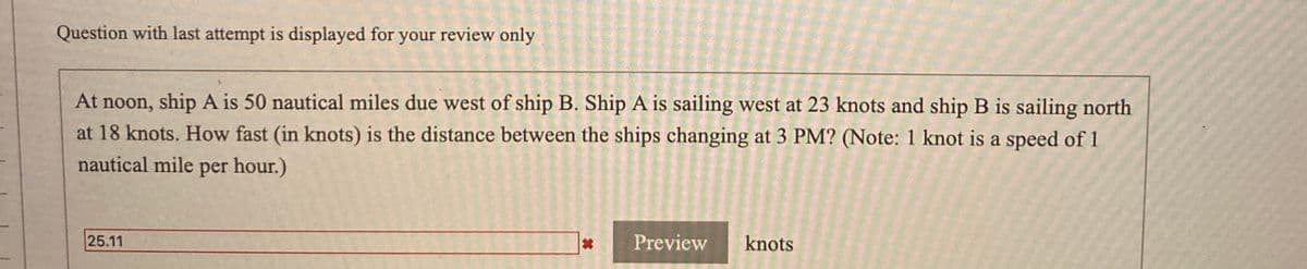 Question with last attempt is displayed for your review only
At noon, ship A is 50 nautical miles due west of ship B. Ship A is sailing west at 23 knots and ship B is sailing north
at 18 knots. How fast (in knots) is the distance between the ships changing at 3 PM? (Note: 1 knot is a speed of 1
nautical mile
per hour.)
25.11
Preview
knots
