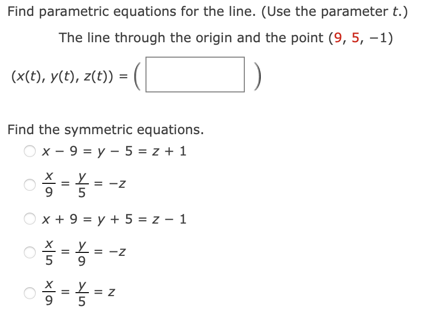 Find parametric equations for the line. (Use the parameter t.)
The line through the origin and the point (9, 5, –1)
(x(t), y(t), z(t))
Find the symmetric equations.
х — 9 %3D у — 5%3D 2 + 1
Iz
5
x + 9 = y + 5 = z – 1
9
%3D
5
N
II
