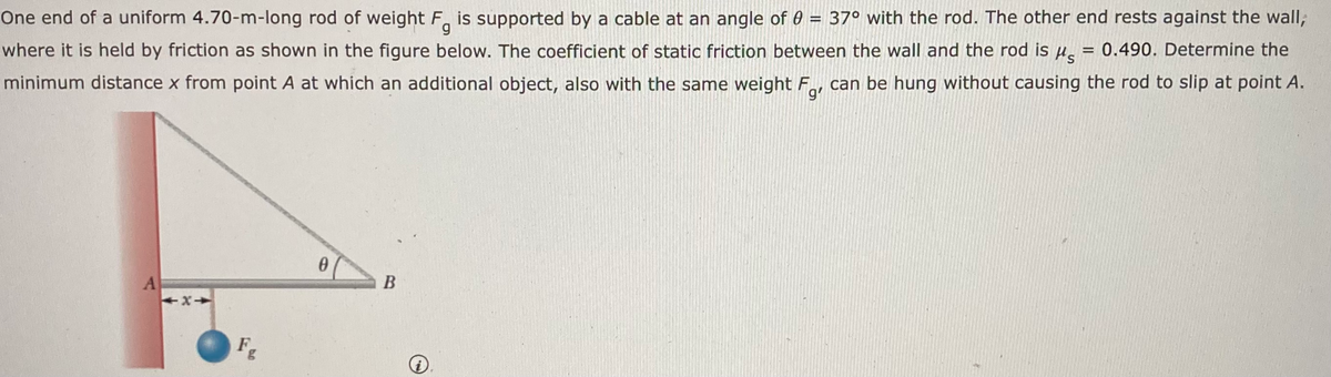 where it is held by friction as shown in the figure below. The coefficient of static friction between the wall and the rod is Ha = 0.490. Determine the
can be hung without causing the rod to slip at point A.
g
One end of a uniform 4.70-m-long rod of weight F, is supported by a cable at an angle of 0 = 37° with the rod. The other end rests against the wall;
minimum distance x from point A at which an additional object, also with the same weight F
A
Fg
