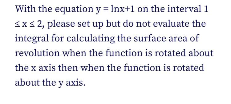 With the equation y = Inx+1 on the interval 1
<x< 2, please set up but do not evaluate the
integral for calculating the surface area of
revolution when the function is rotated about
the x axis then when the function is rotated
about the y axis.
