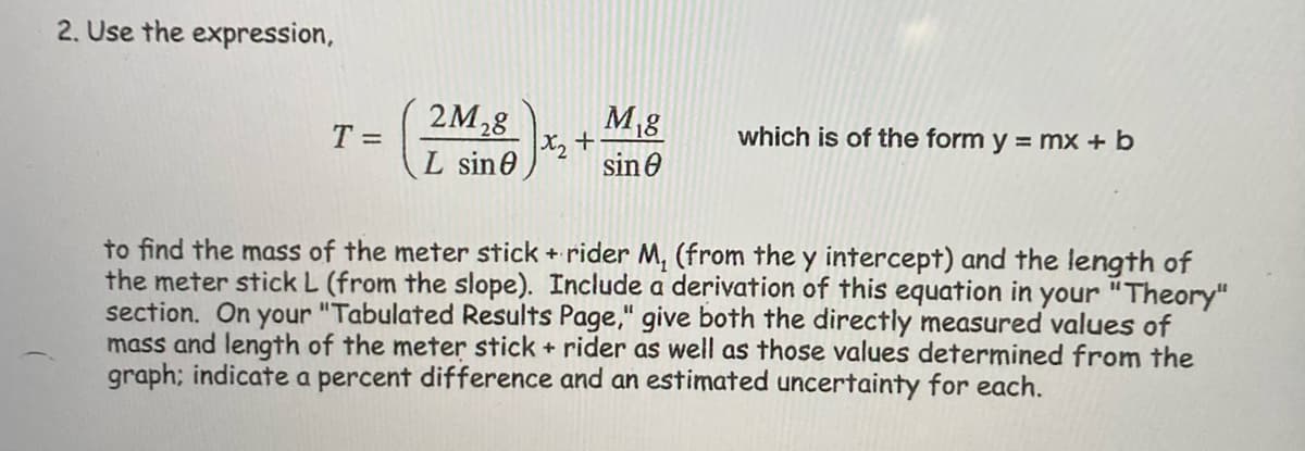 2. Use the expression,
M8
2M28
X2 +
sin 0
T =
which is of the form y = mx + b
L sin0
to find the mass of the meter stick + rider M, (from the y intercept) and the length of
the meter stick L (from the slope). Include a derivation of this equation in your "Theory"
section. On your "Tabulated Results Page," give both the directly measured values of
mass and length of the meter stick + rider as well as those values determined from the
graph; indicate a percent difference and an estimated uncertainty for each.
