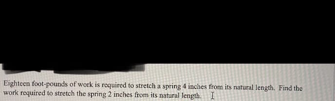 Eighteen foot-pounds of work is required to stretch a spring 4 inches from its natural length. Find the
work required to stretch the spring 2 inches from its natural length. I

