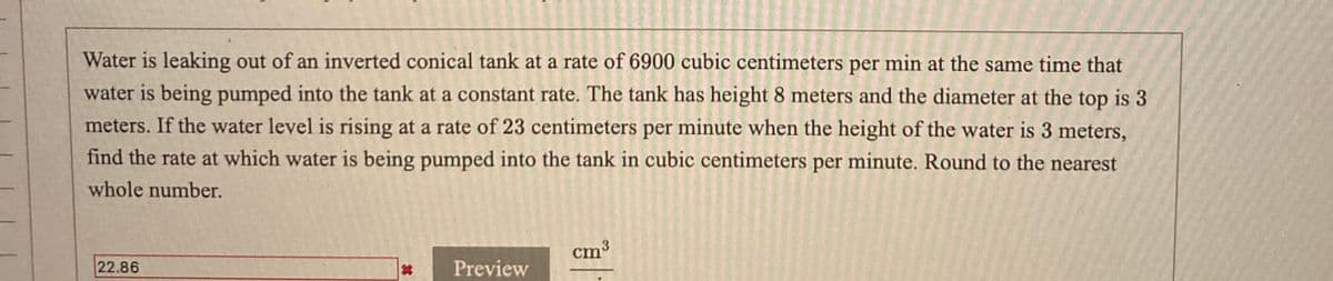 Water is leaking out of an inverted conical tank at a rate of 6900 cubic centimeters per min at the same time that
water is being pumped into the tank at a constant rate. The tank has height 8 meters and the diameter at the top is 3
meters. If the water level is rising at a rate of 23 centimeters per minute when the height of the water is 3 meters,
find the rate at which water is being pumped into the tank in cubic centimeters per minute. Round to the nearest
whole number.
cm
22.86
Preview
