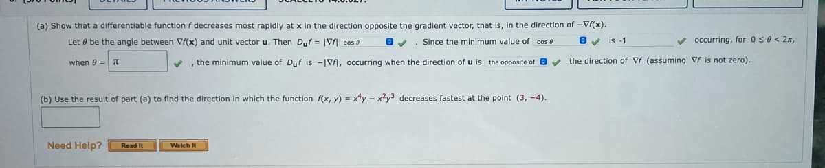 (a) Show that a differentiable function f decreases most rapidly at x in the direction opposite the gradient vector, that is, in the direction of -Vf(x).
Let 0 be the angle between Vf(x) and unit vector u. Then Duf = |Vf cos e
Since the minimum value of cos e
Ov is -1
V occurring, for 0 se < 2x,
when e = 7T
v , the minimum value of Duf is -|V, occurring when the direction of u is the opposite of e v the direction of Vf (assuming Vf is not zero).
(b) Use the result of part (a) to find the direction in which the function f(x, y) = x*y - x²y3 decreases fastest at the point (3, -4).
Need Help?
Watch It
Read It
