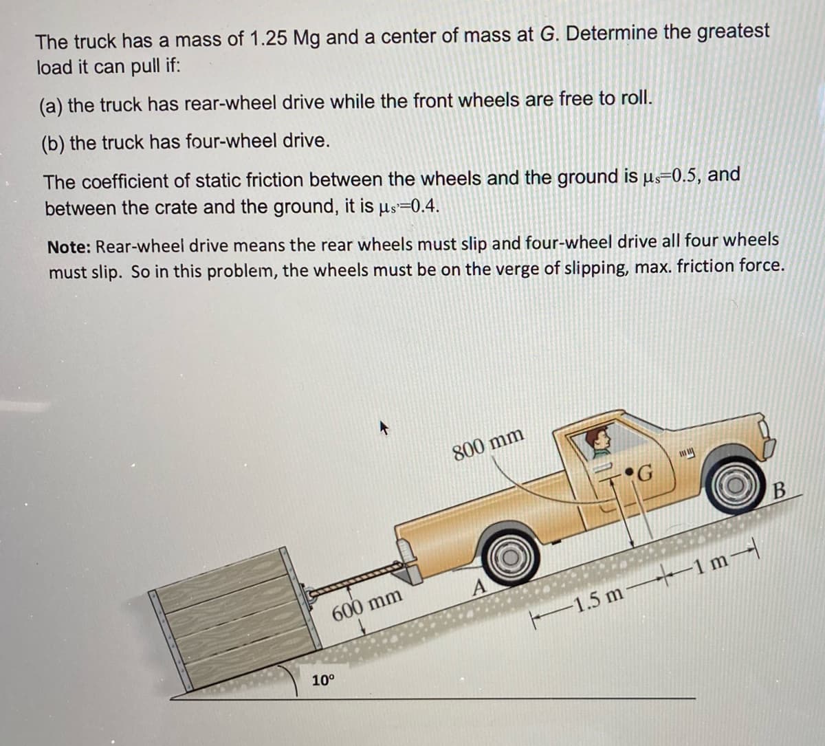 The truck has a mass of 1.25 Mg and a center of mass at G. Determine the greatest
load it can pull if:
(a) the truck has rear-wheel drive while the front wheels are free to roll.
(b) the truck has four-wheel drive.
The coefficient of static friction between the wheels and the ground is µs=0.5, and
between the crate and the ground, it is us=0.4.
Note: Rear-wheel drive means the rear wheels must slip and four-wheel drive all four wheels
must slip. So in this problem, the wheels must be on the verge of slipping, max. friction force.
800 mm
600 mm
F1.5 m--–1 m
10°
