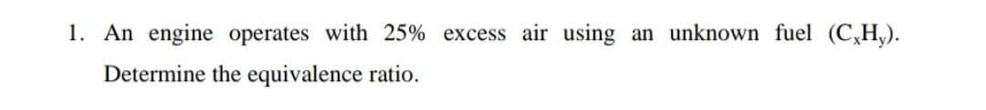 1. An engine operates with 25% excess air using
an unknown fuel (C,H,).
Determine the equivalence ratio.
