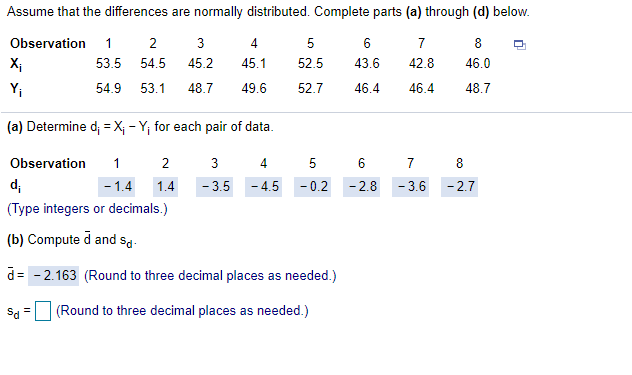 Assume that the differences are normally distributed. Complete parts (a) through (d) below.
Observation
1
3
4
7
8
X;
53.5
54.5
45.2
45.1
52.5
43.6
42.8
46.0
Y;
54.9
53.1
48.7
49.6
52.7
46.4
46.4
48.7
(a) Determine d = X; - Y, for each pair of data.
Observation
1 2
3
4.
5
6 7
8
d;
- 1.4
1.4
- 3.5
- 4.5
- 0.2 -2.8
- 3.6
- 2.7
(Type integers or decimals.)
(b) Compute d and sa.
= - 2.163 (Round to three decimal places as needed.)
Sd
(Round to three decimal places as needed.)
LO
