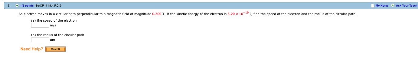 7. +-2 points SerCP11 19.4.P.013.
My Notes Ask Your Teach
An electron moves in a circular path perpendicular to a magnetic field of magnitude 0.300 T. If the kinetic energy of the electron is 3.20 × 10-19 J, find the speed of the electron and the radius of the circular path.
(a) the speed of the electron
m/s
(b) the radius of the circular path
Need Help?Readit
