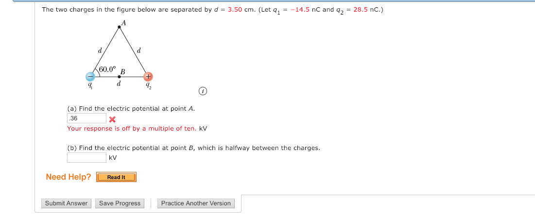 The two charges in the figure below are separated by d 3.50 cm. (Let q114.5 nc and q2 28.5 nC.)
60.0°
9
(a) Find the electric potential at point A.
36
Your response is off by a multiple of ten. kV
(b) Find the electric potential at point B, which is halfway between the charges.
kV
Need Help? Read It
Submit Answer Save Progress Practice Another Version
