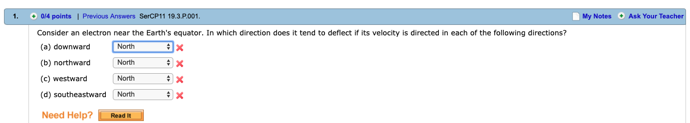 1. 0/4 points | Previous Answers SerCP11 19.3.P.001
My Notes+Ask Your Teacher
Consider an electron near the Earth's equator. In which direction does it tend to deflect if its velocity is directed in each of the following directions?
(a) downward
(b) northward Northx
(c) westward
(d) southeastward North
Need Help? Read It
North
North
