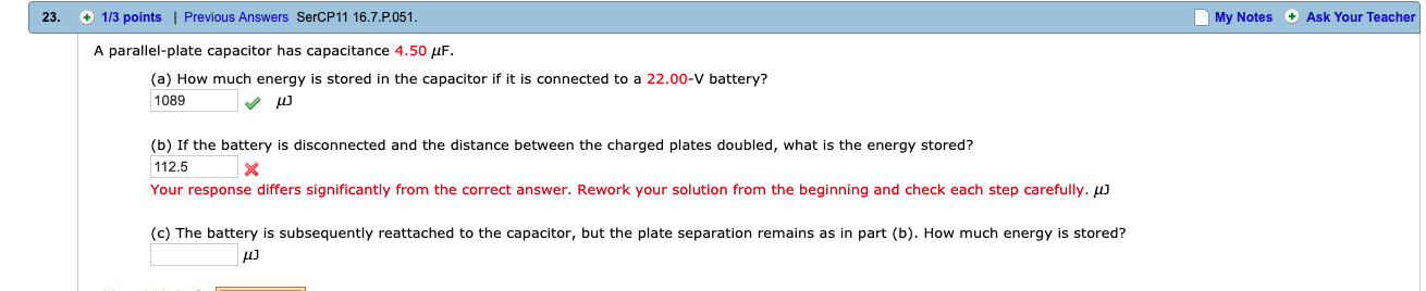 23.
1/3 points |
Previous Answers SerCP11 16.7 P051.
My Notes Ask Your Teacher
A parallel-plate capacitor has capacitance 4.50
(a) How much energy is stored in the capacitor if it is connected to a 22.00-V battery?
1089
(b) If the battery is disconnected and the distance between the charged plates doubled, what is the energy stored?
112.5
Your response differs significantly from the correct answer. Rework your solution from the beginning and check each step carefully. μ
(c) The battery is subsequently reattached to the capacitor, but the plate separation remains as in part (b). How much energy is stored?
