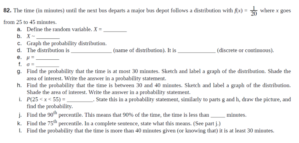 82. The time (in minutes) until the next bus departs a major bus depot follows a distribution with f(x) =
E where x goes
from 25 to 45 minutes.
a. Define the random variable. X =
b. X-
c. Graph the probability distribution.
d. The distribution is
(name of distribution). It is
(discrete or continuous).
e. µ=
f. o =
g. Find the probability that the time is at most 30 minutes. Sketch and label a graph of the distribution. Shade the
area of interest. Write the answer in a probability statement.
h. Find the probability that the time is between 30 and 40 minutes. Sketch and label a graph of the distribution.
Shade the area of interest. Write the answer in a probability statement.
i. P(25 < x< 55) = ,
find the probability.
j. Find the 90ª percentile. This means that 90% of the time, the time is less than ,
k. Find the 75th percentile. In a complete sentence, state what this means. (See part j.)
I. Find the probability that the time is more than 40 minutes given (or knowing that) it is at least 30 minutes.
State this in a probability statement, similarly to parts g and h, draw the picture, and
minutes.
