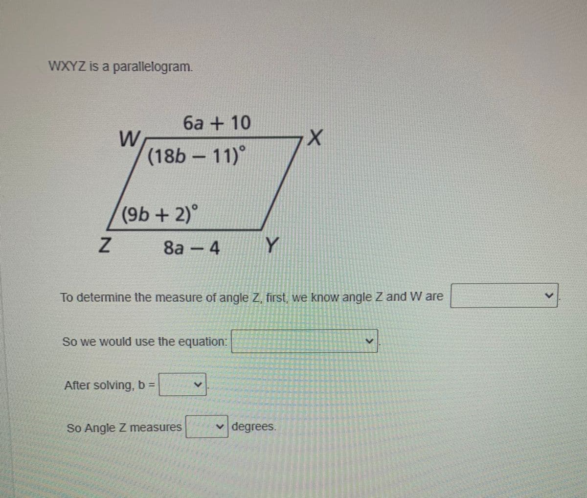 WXYZ is a parallelogram.
6a + 10
W
(18b – 11)°
(9b+ 2)°
8а — 4
Y
To determine the measure of angle Z, first, we know angle Z and W are
So we would use the equation:
After solving, b% D
So Angle Z measures
v degrees.
