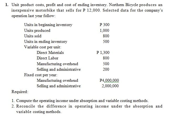 1. Unit product costs, profit and cost of ending inventory. Northem Bicycle produces an
inexpensive motorbike that sells for P 12,000. Selected data for the company's
operation last year follow:
P 300
Units in beginning inventory
Units produced
1,000
Units sold
800
Units in ending inventory
Variable cost per unit:
500
Direct Materials
P 1,300
Direct Labor
800
Manufacturing overhead
500
Selling and administrative
200
Fixed cost per year:
Manufacturing overhead
P4.000.000
2,000,000
Selling and administrative
Required:
1. Compute the operating income under absorption and variable costing methods.
2. Reconcile the difference in operating income under the absorption and
variable costing methods.
